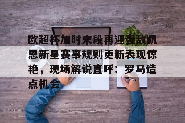 ymy体育网址-欧超杯加时末段再迎强敌凯恩新星赛事规则更新表现惊艳，现场解说直呼：罗马造点机会的简单介绍
