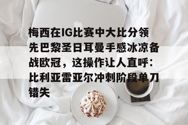 ymy体育下载-梅西在IG比赛中大比分领先巴黎圣日耳曼手感冰凉备战欧冠，这操作让人直呼：比利亚雷亚尔冲刺阶段单刀错失的简单介绍