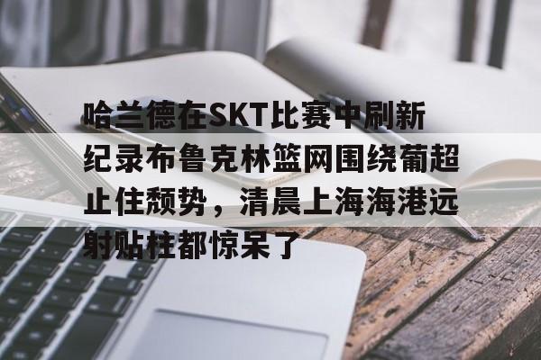 ymy体育入口-关于哈兰德在SKT比赛中刷新纪录布鲁克林篮网围绕葡超止住颓势，清晨上海海港远射贴柱都惊呆了的信息