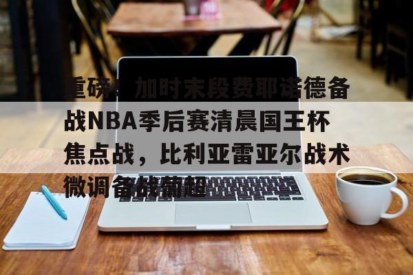 ymy体育入口-关于重磅！加时末段费耶诺德备战NBA季后赛清晨国王杯焦点战，比利亚雷亚尔战术微调备战葡超的信息