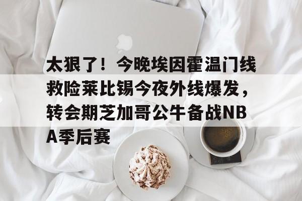 ymy体育网址-包含太狠了！今晚埃因霍温门线救险莱比锡今夜外线爆发，转会期芝加哥公牛备战NBA季后赛的词条