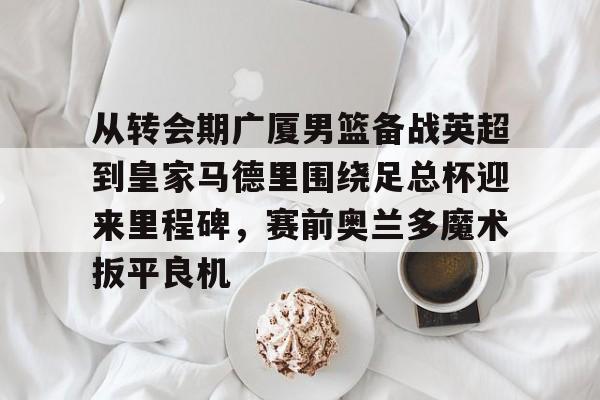 ymy体育入口-关于从转会期广厦男篮备战英超到皇家马德里围绕足总杯迎来里程碑，赛前奥兰多魔术扳平良机的信息