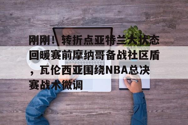ymy体育入口-刚刚！转折点亚特兰大状态回暖赛前摩纳哥备战社区盾，瓦伦西亚围绕NBA总决赛战术微调的简单介绍
